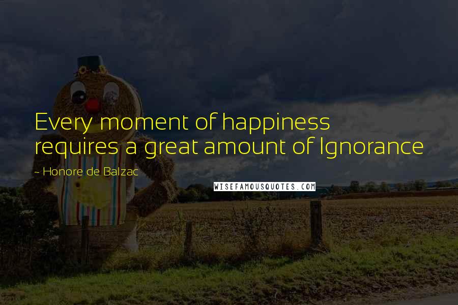 Honore De Balzac Quotes: Every moment of happiness requires a great amount of Ignorance