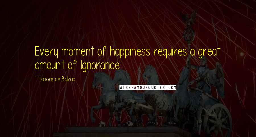 Honore De Balzac Quotes: Every moment of happiness requires a great amount of Ignorance