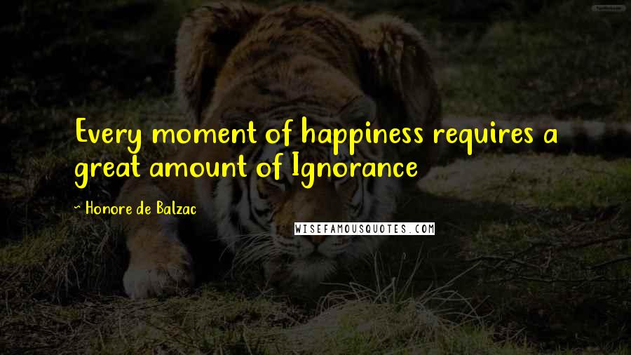 Honore De Balzac Quotes: Every moment of happiness requires a great amount of Ignorance