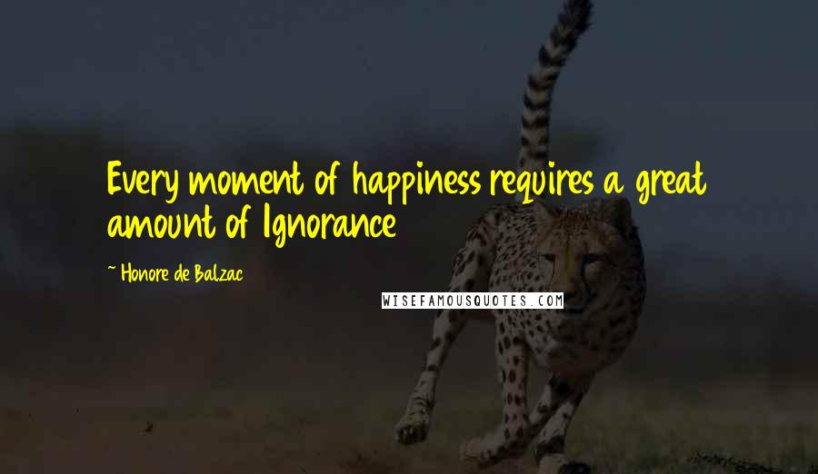 Honore De Balzac Quotes: Every moment of happiness requires a great amount of Ignorance