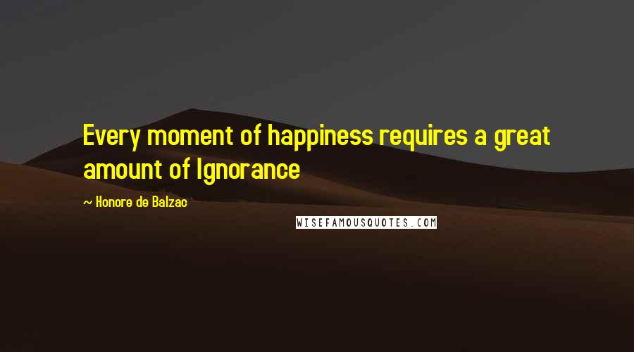 Honore De Balzac Quotes: Every moment of happiness requires a great amount of Ignorance