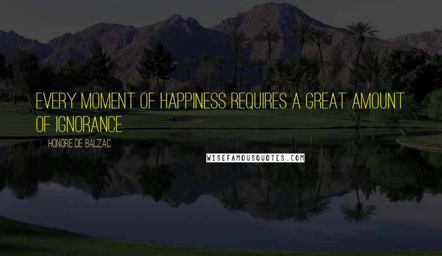 Honore De Balzac Quotes: Every moment of happiness requires a great amount of Ignorance