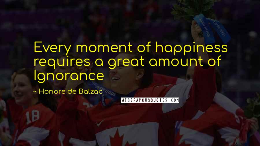 Honore De Balzac Quotes: Every moment of happiness requires a great amount of Ignorance