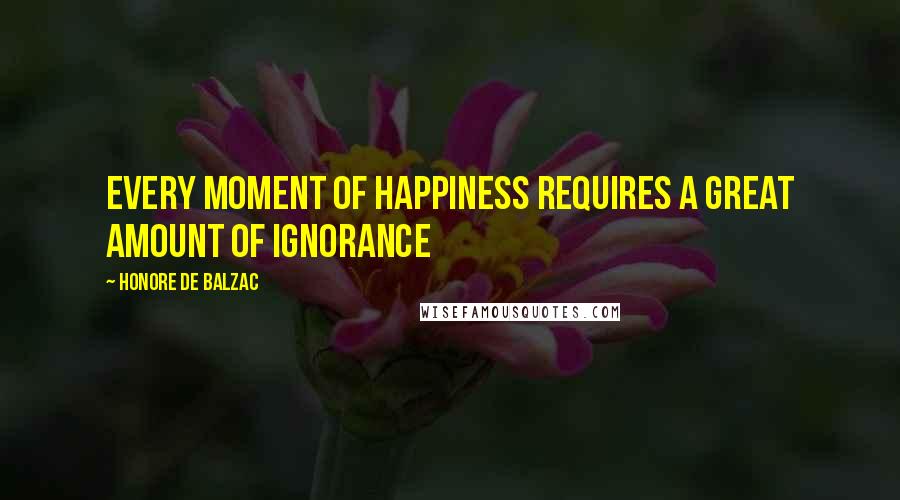 Honore De Balzac Quotes: Every moment of happiness requires a great amount of Ignorance