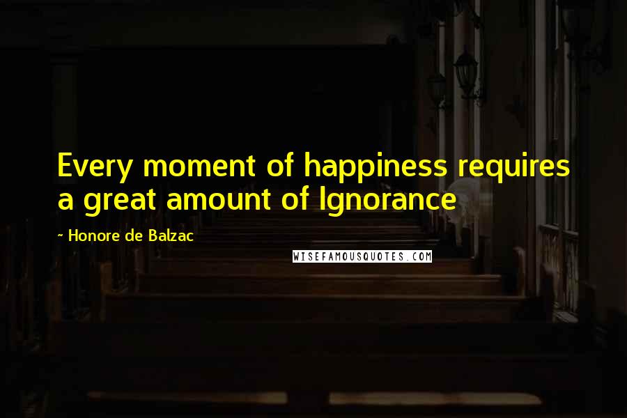 Honore De Balzac Quotes: Every moment of happiness requires a great amount of Ignorance