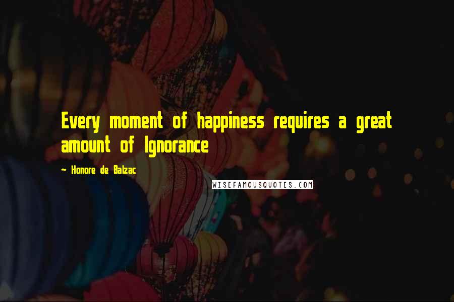 Honore De Balzac Quotes: Every moment of happiness requires a great amount of Ignorance