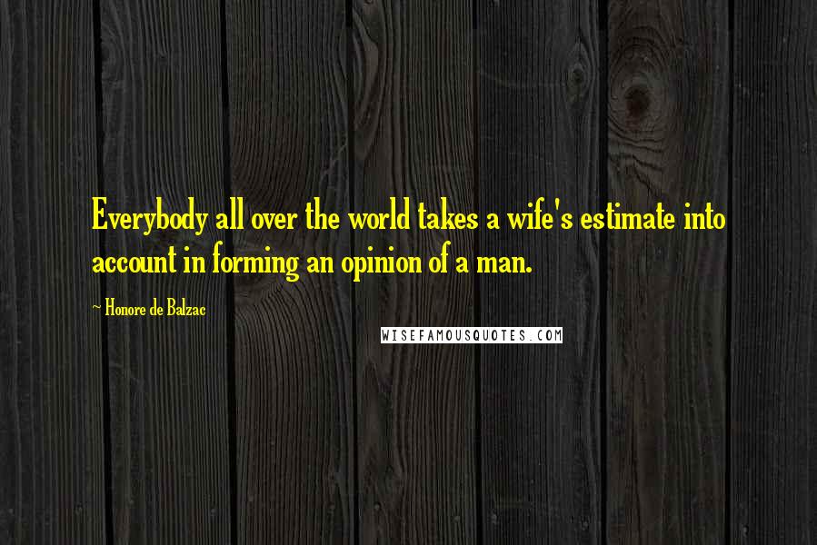 Honore De Balzac Quotes: Everybody all over the world takes a wife's estimate into account in forming an opinion of a man.