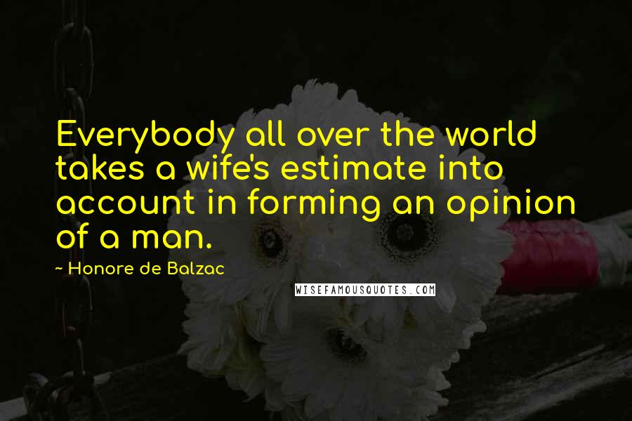 Honore De Balzac Quotes: Everybody all over the world takes a wife's estimate into account in forming an opinion of a man.