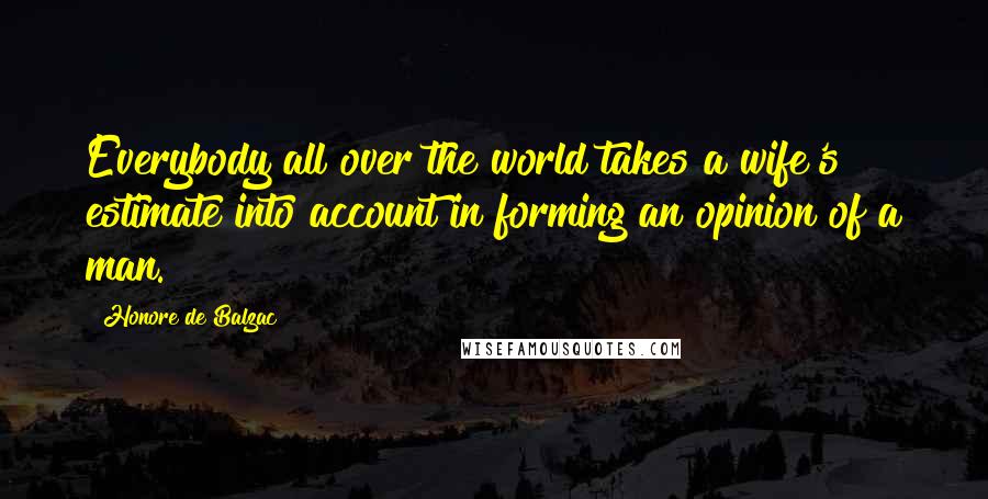 Honore De Balzac Quotes: Everybody all over the world takes a wife's estimate into account in forming an opinion of a man.