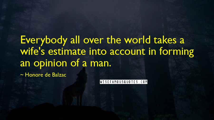 Honore De Balzac Quotes: Everybody all over the world takes a wife's estimate into account in forming an opinion of a man.