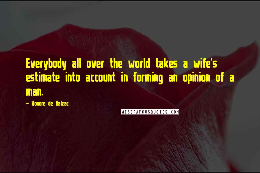 Honore De Balzac Quotes: Everybody all over the world takes a wife's estimate into account in forming an opinion of a man.