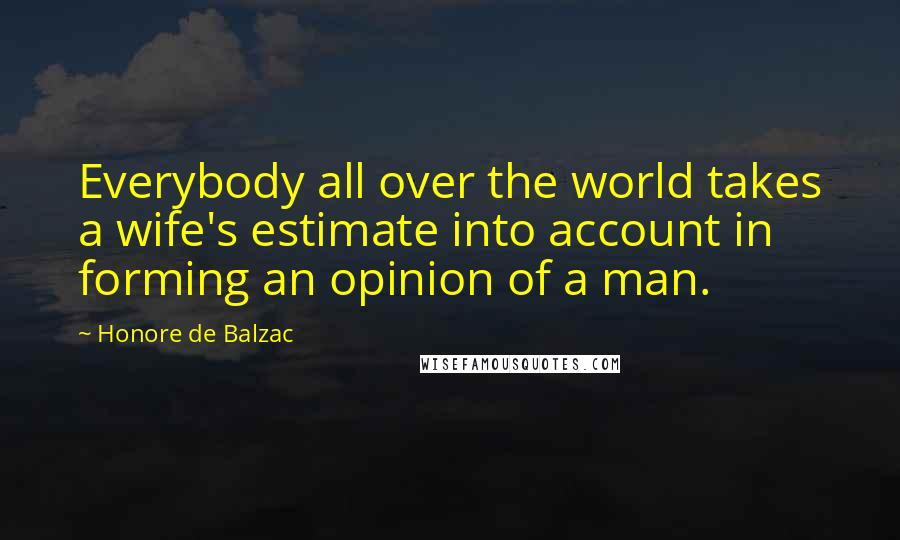 Honore De Balzac Quotes: Everybody all over the world takes a wife's estimate into account in forming an opinion of a man.