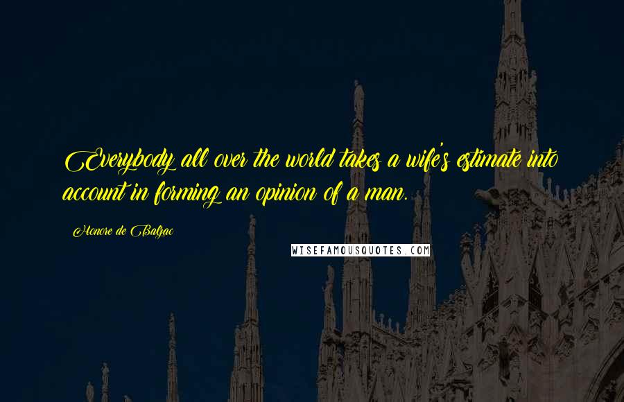 Honore De Balzac Quotes: Everybody all over the world takes a wife's estimate into account in forming an opinion of a man.