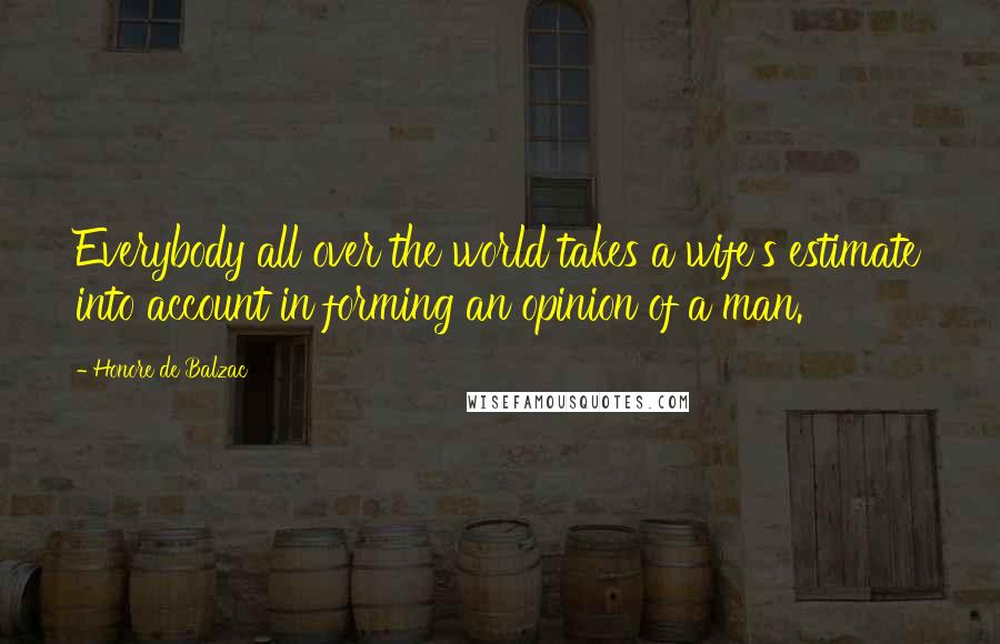 Honore De Balzac Quotes: Everybody all over the world takes a wife's estimate into account in forming an opinion of a man.