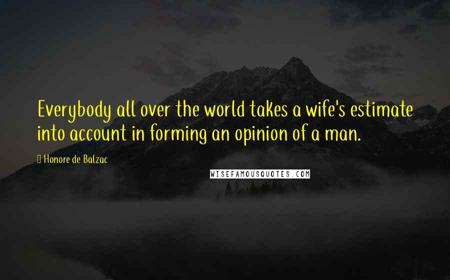 Honore De Balzac Quotes: Everybody all over the world takes a wife's estimate into account in forming an opinion of a man.