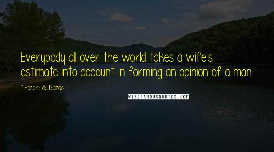 Honore De Balzac Quotes: Everybody all over the world takes a wife's estimate into account in forming an opinion of a man.