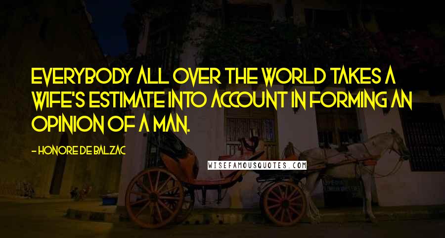 Honore De Balzac Quotes: Everybody all over the world takes a wife's estimate into account in forming an opinion of a man.
