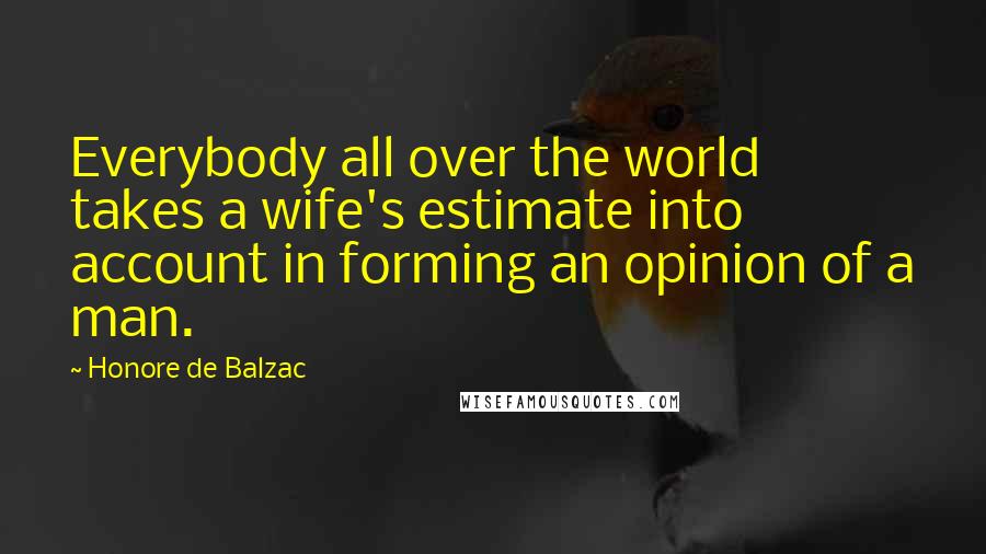 Honore De Balzac Quotes: Everybody all over the world takes a wife's estimate into account in forming an opinion of a man.