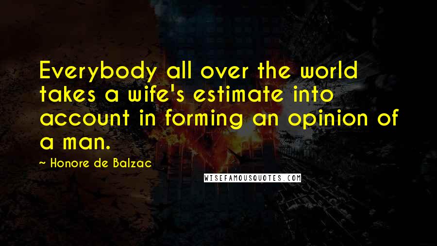 Honore De Balzac Quotes: Everybody all over the world takes a wife's estimate into account in forming an opinion of a man.