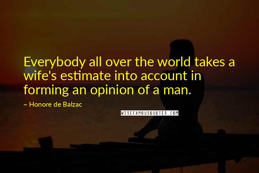 Honore De Balzac Quotes: Everybody all over the world takes a wife's estimate into account in forming an opinion of a man.