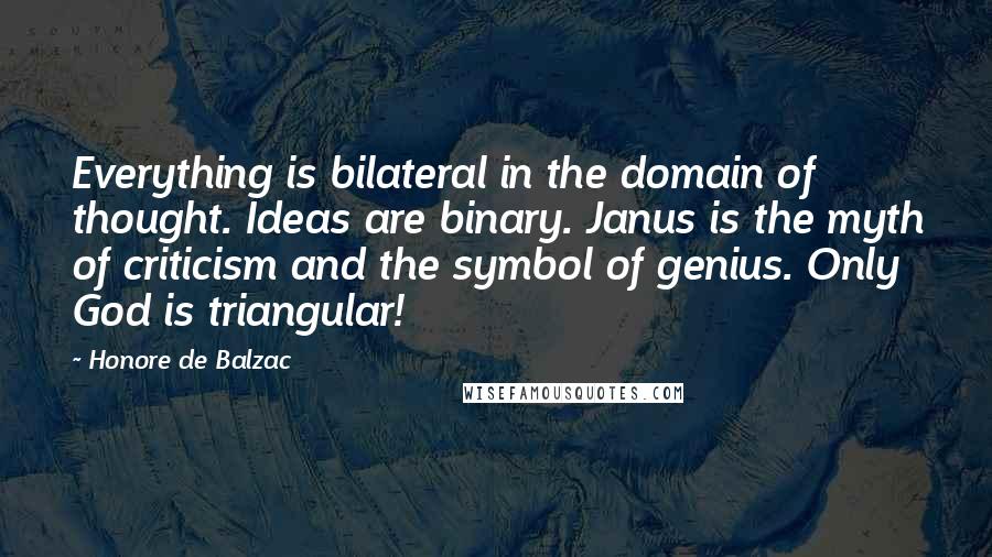 Honore De Balzac Quotes: Everything is bilateral in the domain of thought. Ideas are binary. Janus is the myth of criticism and the symbol of genius. Only God is triangular!
