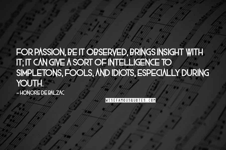 Honore De Balzac Quotes: For passion, be it observed, brings insight with it; it can give a sort of intelligence to simpletons, fools, and idiots, especially during youth.