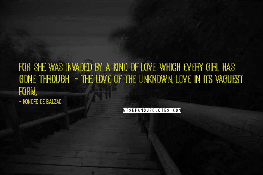 Honore De Balzac Quotes: For she was invaded by a kind of love which every girl has gone through  - the love of the unknown, love in its vaguest form,