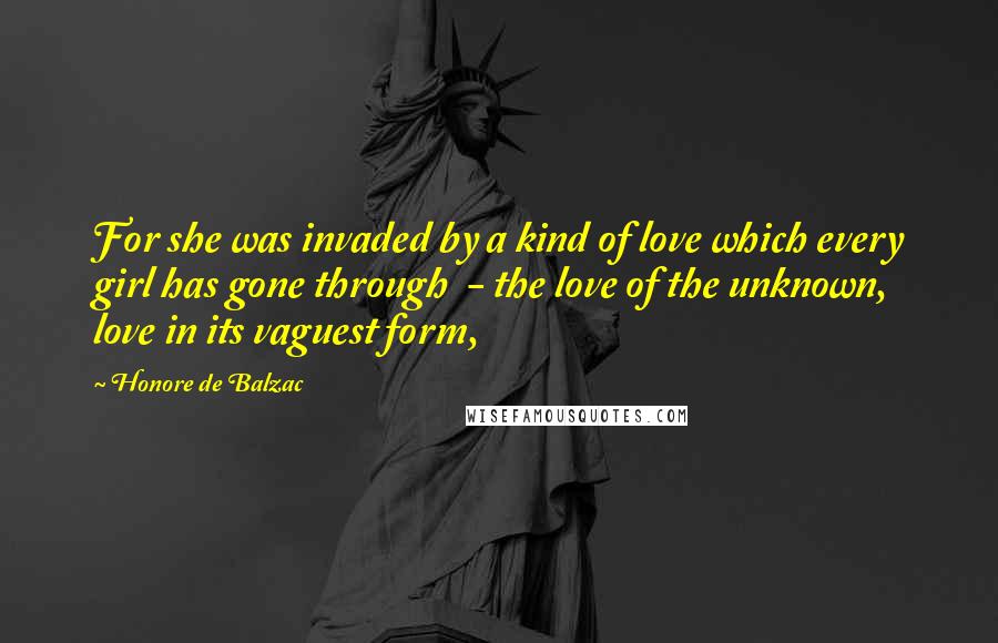 Honore De Balzac Quotes: For she was invaded by a kind of love which every girl has gone through  - the love of the unknown, love in its vaguest form,