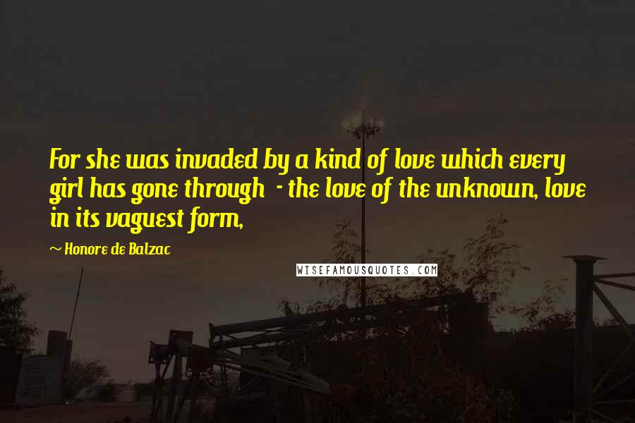 Honore De Balzac Quotes: For she was invaded by a kind of love which every girl has gone through  - the love of the unknown, love in its vaguest form,