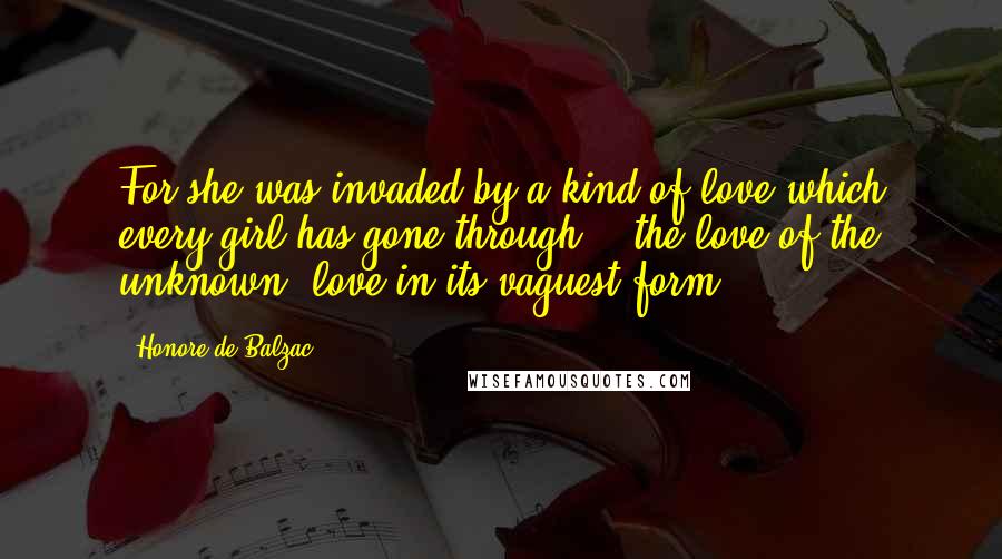 Honore De Balzac Quotes: For she was invaded by a kind of love which every girl has gone through  - the love of the unknown, love in its vaguest form,