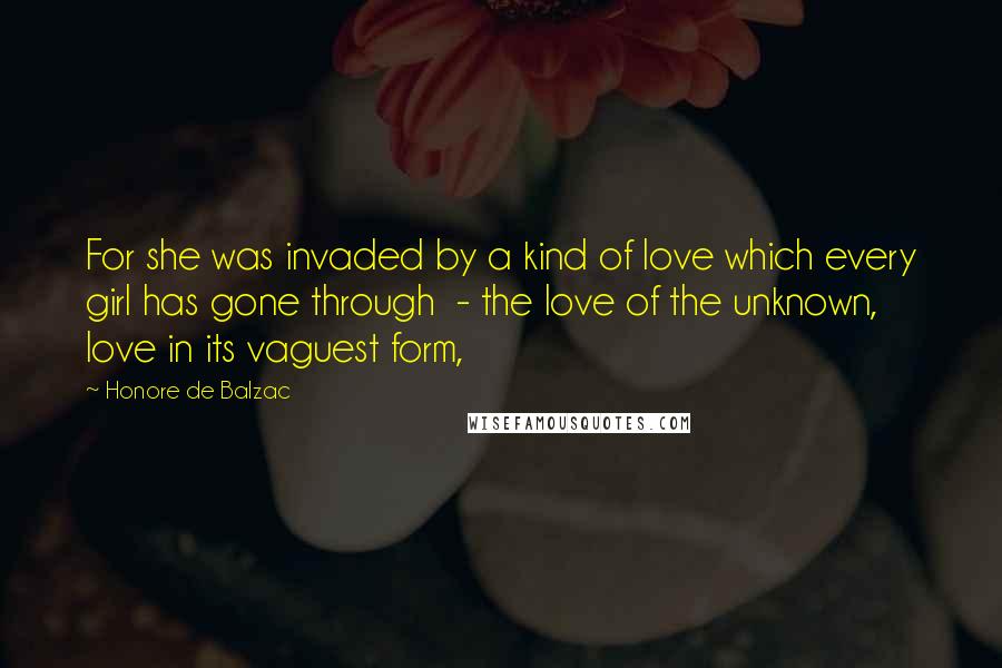 Honore De Balzac Quotes: For she was invaded by a kind of love which every girl has gone through  - the love of the unknown, love in its vaguest form,