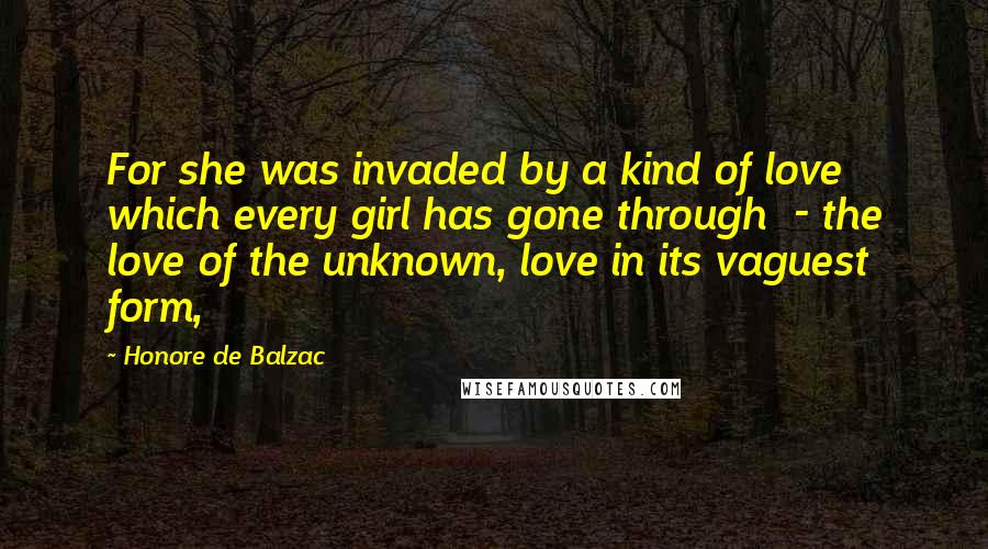 Honore De Balzac Quotes: For she was invaded by a kind of love which every girl has gone through  - the love of the unknown, love in its vaguest form,
