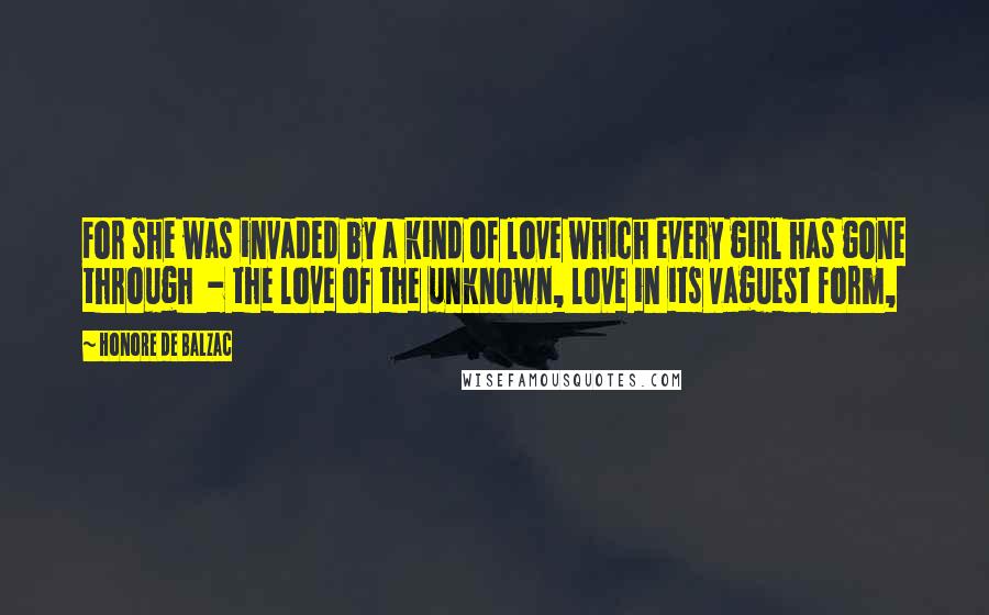 Honore De Balzac Quotes: For she was invaded by a kind of love which every girl has gone through  - the love of the unknown, love in its vaguest form,