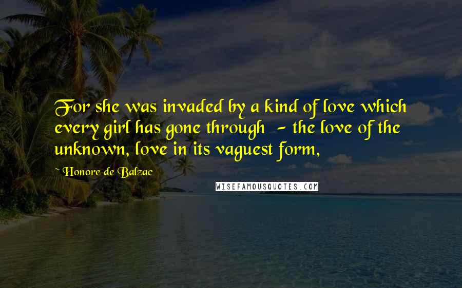 Honore De Balzac Quotes: For she was invaded by a kind of love which every girl has gone through  - the love of the unknown, love in its vaguest form,