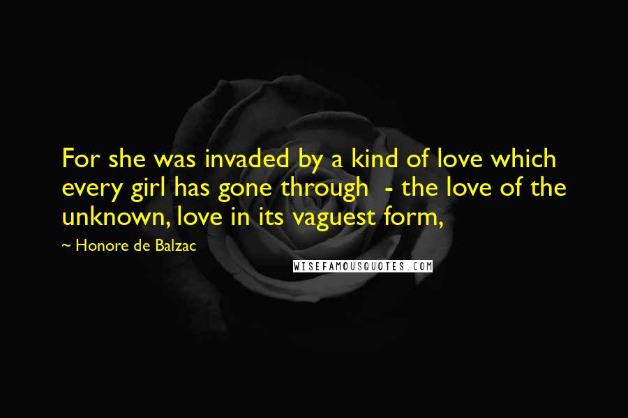 Honore De Balzac Quotes: For she was invaded by a kind of love which every girl has gone through  - the love of the unknown, love in its vaguest form,