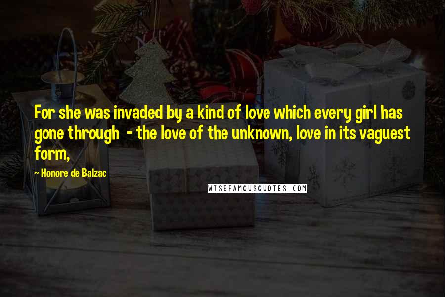 Honore De Balzac Quotes: For she was invaded by a kind of love which every girl has gone through  - the love of the unknown, love in its vaguest form,