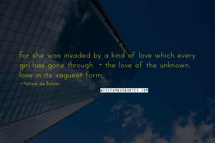 Honore De Balzac Quotes: For she was invaded by a kind of love which every girl has gone through  - the love of the unknown, love in its vaguest form,