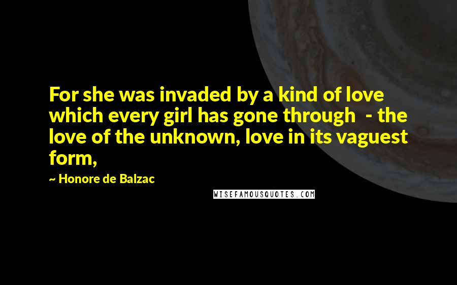 Honore De Balzac Quotes: For she was invaded by a kind of love which every girl has gone through  - the love of the unknown, love in its vaguest form,