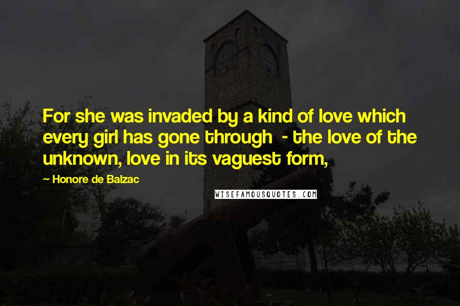 Honore De Balzac Quotes: For she was invaded by a kind of love which every girl has gone through  - the love of the unknown, love in its vaguest form,