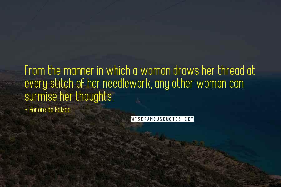 Honore De Balzac Quotes: From the manner in which a woman draws her thread at every stitch of her needlework, any other woman can surmise her thoughts.