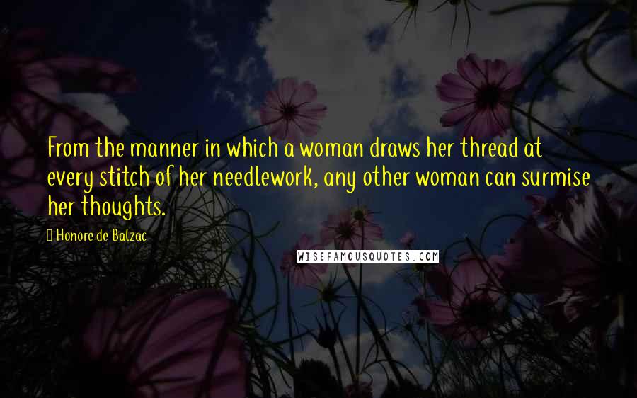 Honore De Balzac Quotes: From the manner in which a woman draws her thread at every stitch of her needlework, any other woman can surmise her thoughts.