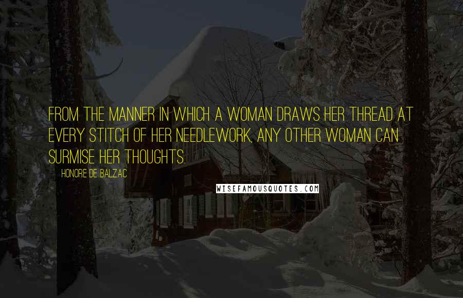 Honore De Balzac Quotes: From the manner in which a woman draws her thread at every stitch of her needlework, any other woman can surmise her thoughts.