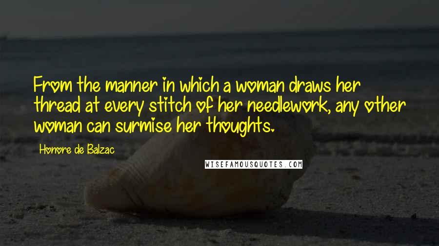 Honore De Balzac Quotes: From the manner in which a woman draws her thread at every stitch of her needlework, any other woman can surmise her thoughts.