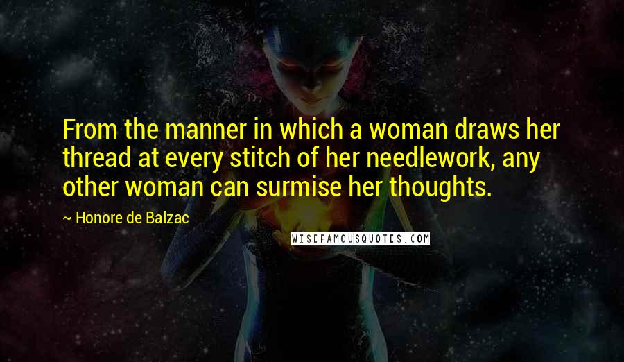 Honore De Balzac Quotes: From the manner in which a woman draws her thread at every stitch of her needlework, any other woman can surmise her thoughts.