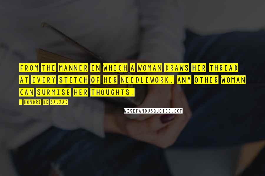 Honore De Balzac Quotes: From the manner in which a woman draws her thread at every stitch of her needlework, any other woman can surmise her thoughts.