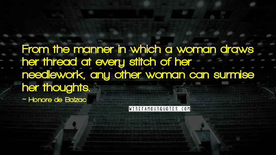 Honore De Balzac Quotes: From the manner in which a woman draws her thread at every stitch of her needlework, any other woman can surmise her thoughts.