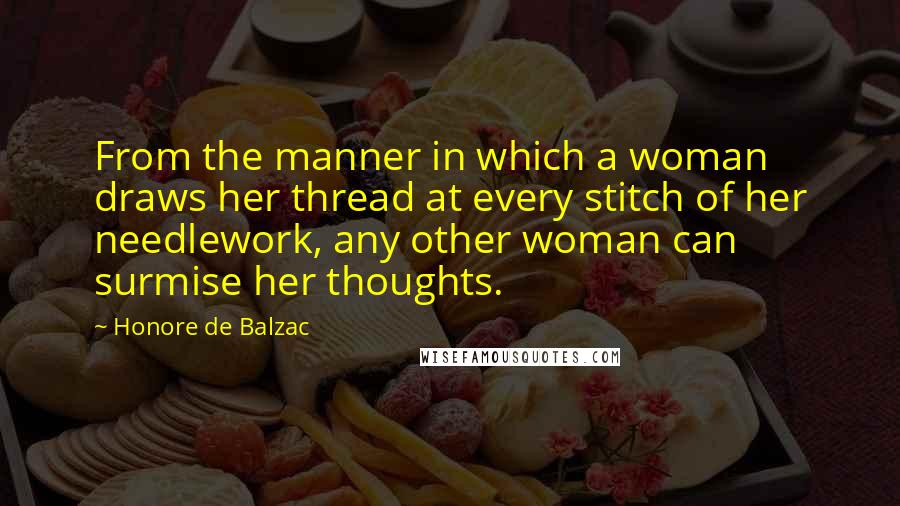 Honore De Balzac Quotes: From the manner in which a woman draws her thread at every stitch of her needlework, any other woman can surmise her thoughts.