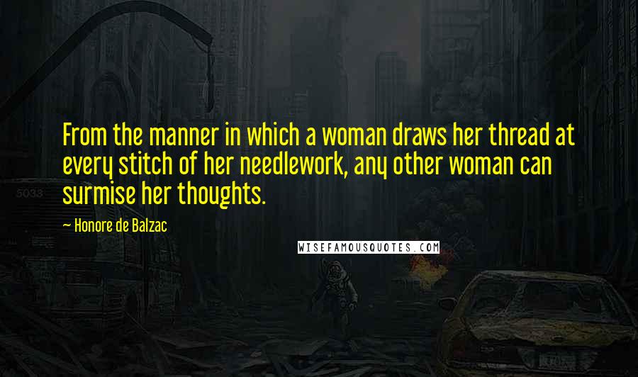 Honore De Balzac Quotes: From the manner in which a woman draws her thread at every stitch of her needlework, any other woman can surmise her thoughts.