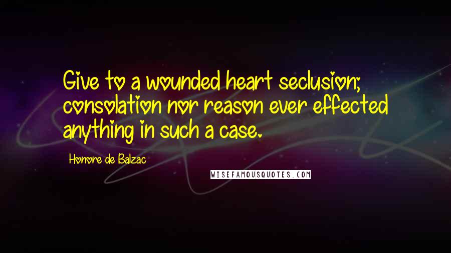 Honore De Balzac Quotes: Give to a wounded heart seclusion; consolation nor reason ever effected anything in such a case.