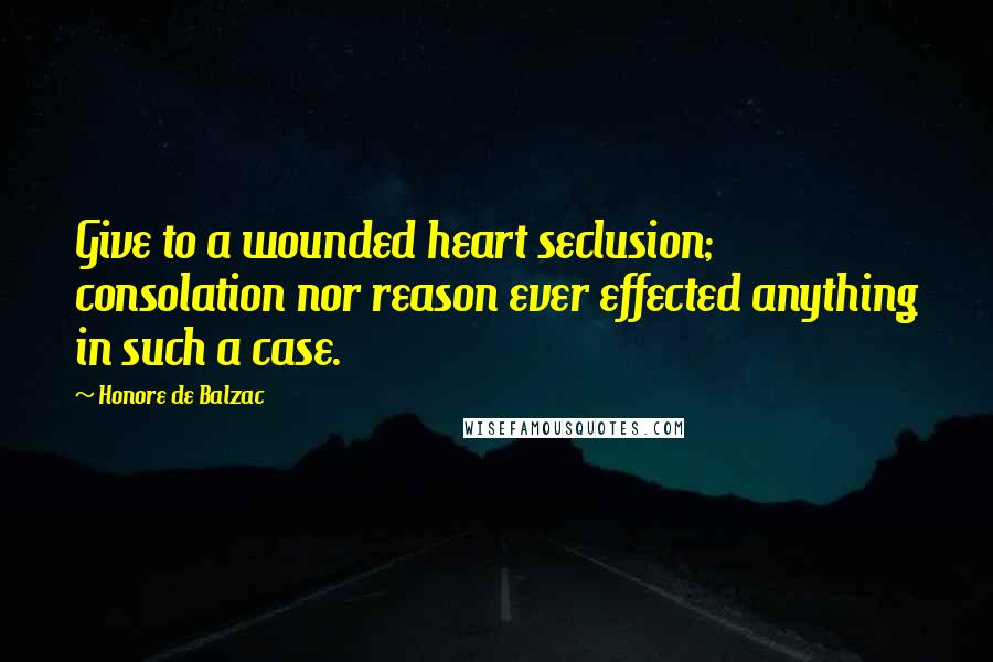 Honore De Balzac Quotes: Give to a wounded heart seclusion; consolation nor reason ever effected anything in such a case.